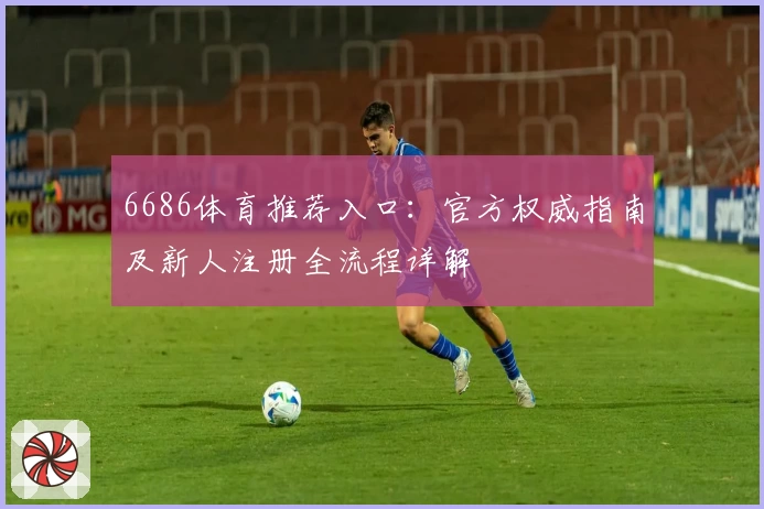 6686体育推荐入口：官方权威指南及新人注册全流程详解