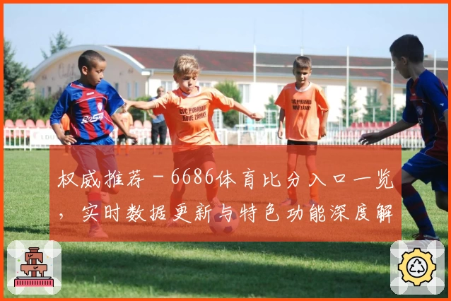 权威推荐 - 6686体育比分入口一览，实时数据更新与特色功能深度解析