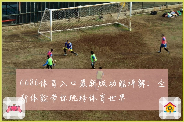 6686体育入口最新版功能详解：全新体验带你玩转体育世界