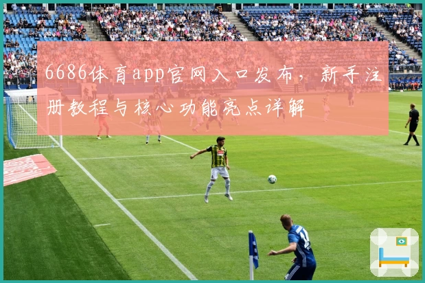 6686体育app官网入口发布，新手注册教程与核心功能亮点详解