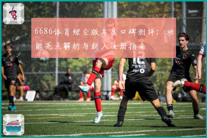 6686体育综合版年度口碑测评:功能亮点解析与新人注册指南