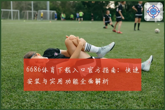 6686体育下载入口官方指南:快速安装与实用功能全面解析