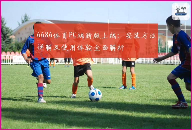 6686体育PC端新版上线：安装方法详解及使用体验全面解析