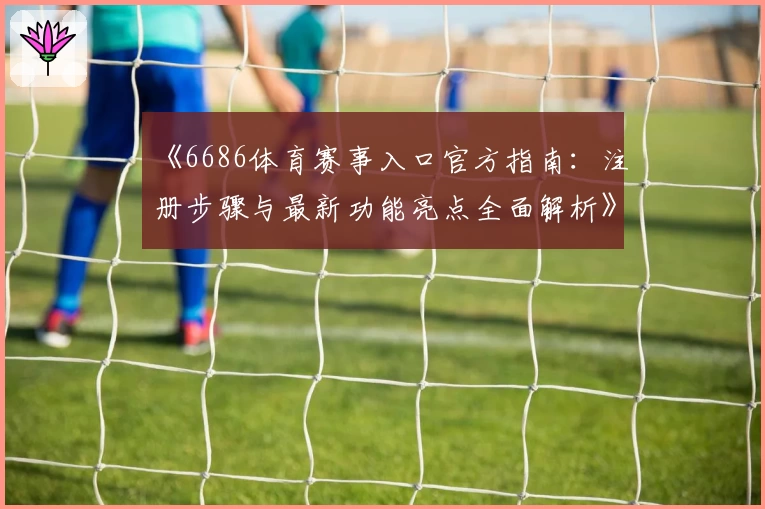 《6686体育赛事入口官方指南：注册步骤与最新功能亮点全面解析》