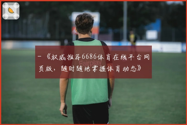 - 《权威推荐6686体育在线平台网页版，随时随地掌握体育动态》