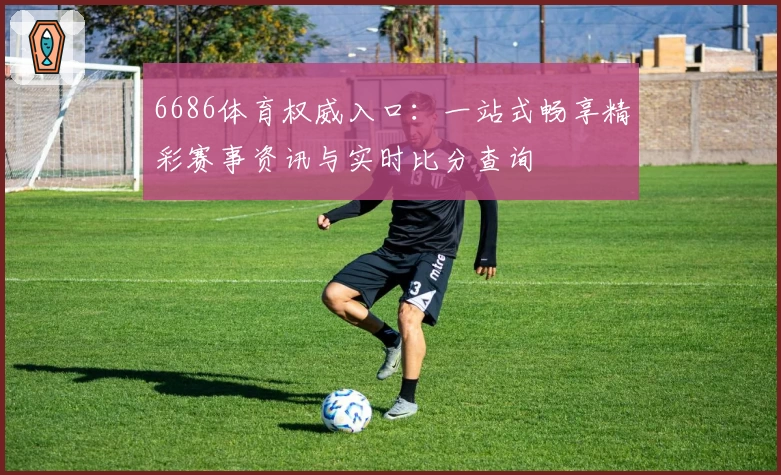 6686体育权威入口:一站式畅享精彩赛事资讯与实时比分查询