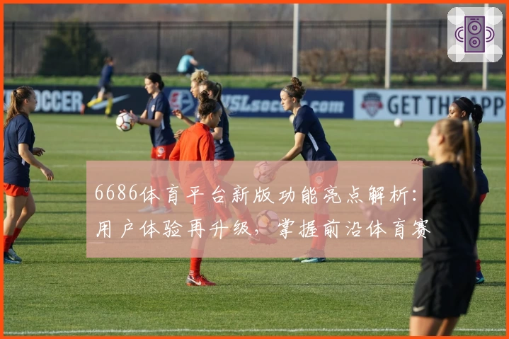 6686体育平台新版功能亮点解析:用户体验再升级,掌握前沿体育赛事资讯